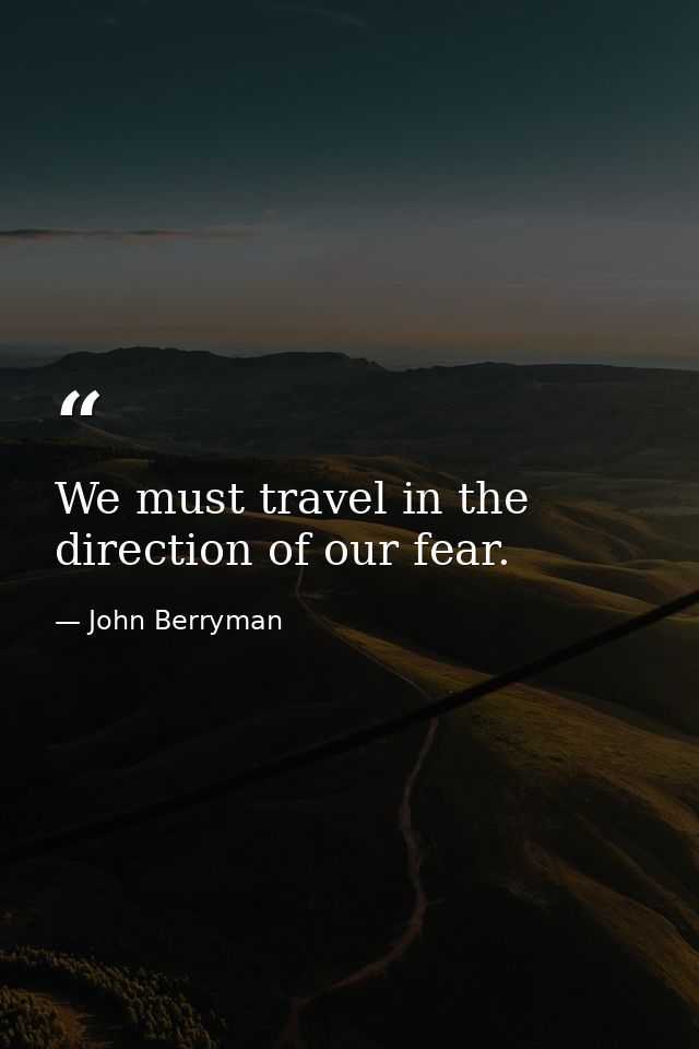 We must travel in the direction of our fear. — John Berryman