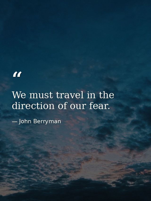 We must travel in the direction of our fear. — John Berryman