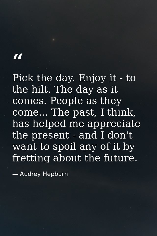 Pick the day. Enjoy it - to the hilt. The day as it comes. People as they come... The past, I think, has helped me appre — Audrey Hepburn