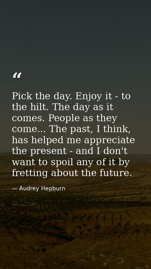 Pick the day. Enjoy it - to the hilt. The day as it comes. People as they come... The past, I think, has helped me appre — Audrey Hepburn