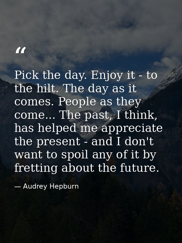 Pick the day. Enjoy it - to the hilt. The day as it comes. People as they come... The past, I think, has helped me appre — Audrey Hepburn