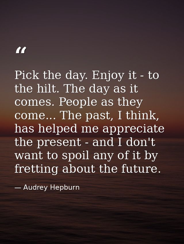 Pick the day. Enjoy it - to the hilt. The day as it comes. People as they come... The past, I think, has helped me appre — Audrey Hepburn