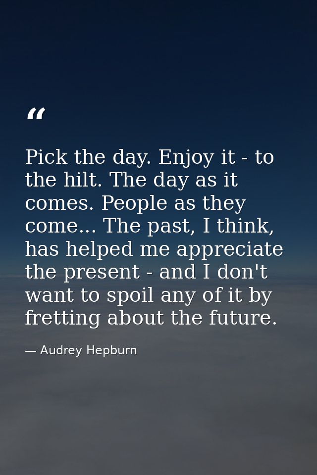 Pick the day. Enjoy it - to the hilt. The day as it comes. People as they come... The past, I think, has helped me appre — Audrey Hepburn