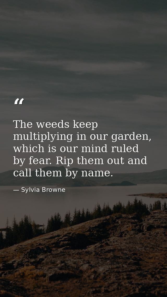 The weeds keep multiplying in our garden, which is our mind ruled by fear. Rip them out and call them by name. — Sylvia Browne