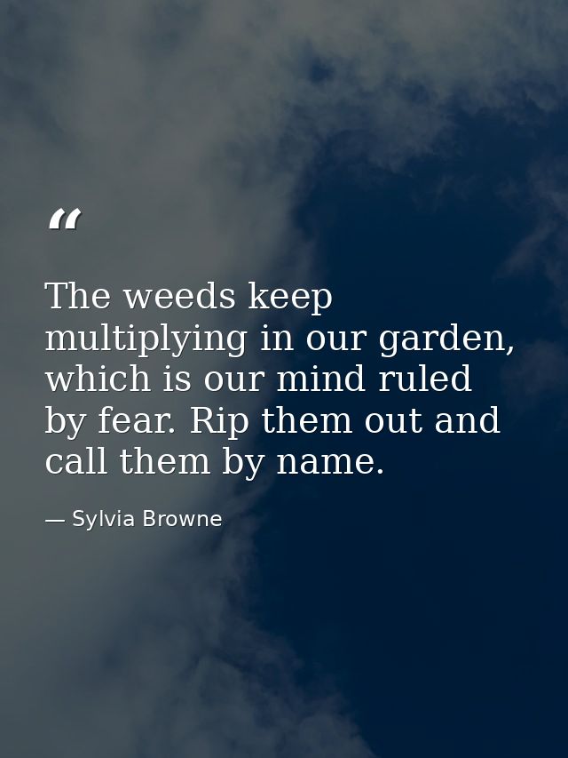 The weeds keep multiplying in our garden, which is our mind ruled by fear. Rip them out and call them by name. — Sylvia Browne