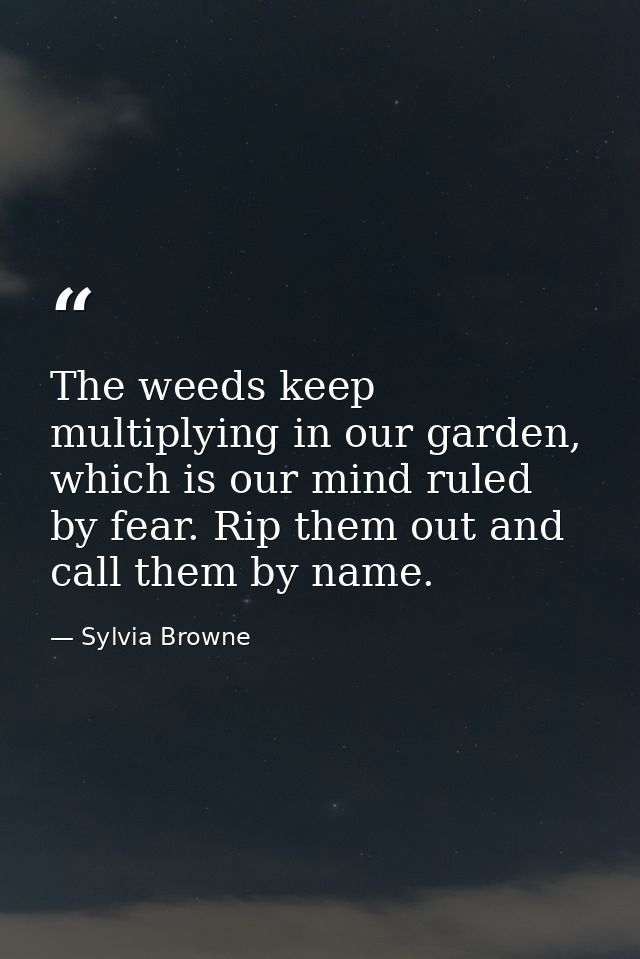 The weeds keep multiplying in our garden, which is our mind ruled by fear. Rip them out and call them by name. — Sylvia Browne