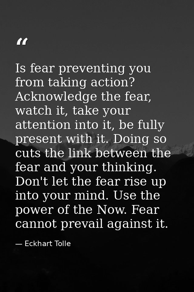 Is fear preventing you from taking action? Acknowledge the fear, watch it, take your attention into it, be fully present — Eckhart Tolle