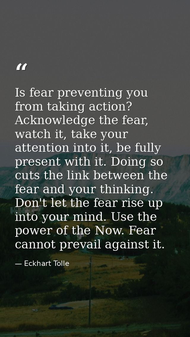 Is fear preventing you from taking action? Acknowledge the fear, watch it, take your attention into it, be fully present — Eckhart Tolle