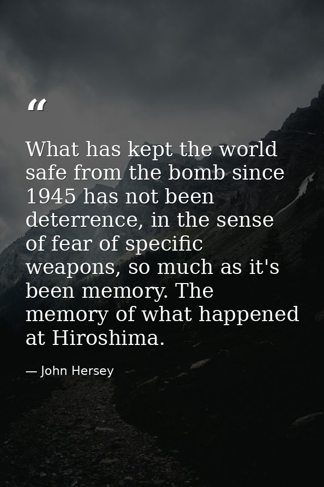 What has kept the world safe from the bomb since 1945 has not been deterrence, in the sense of fear of specific weapons, — John Hersey