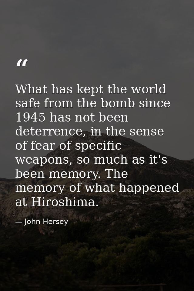 What has kept the world safe from the bomb since 1945 has not been deterrence, in the sense of fear of specific weapons, — John Hersey