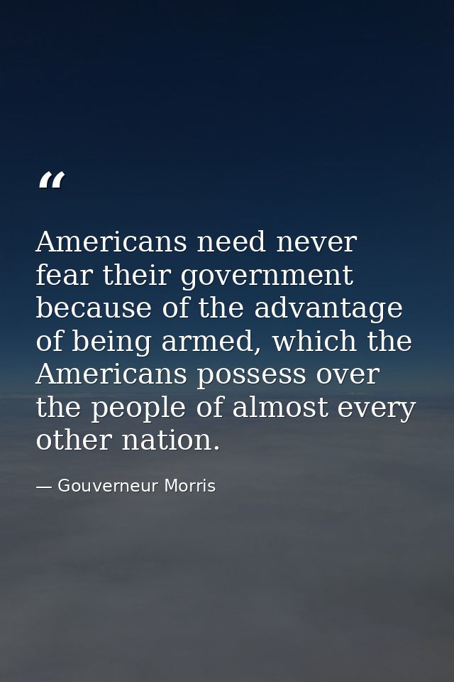 Americans need never fear their government because of the advantage of being armed, which the Americans possess over the — Gouverneur Morris