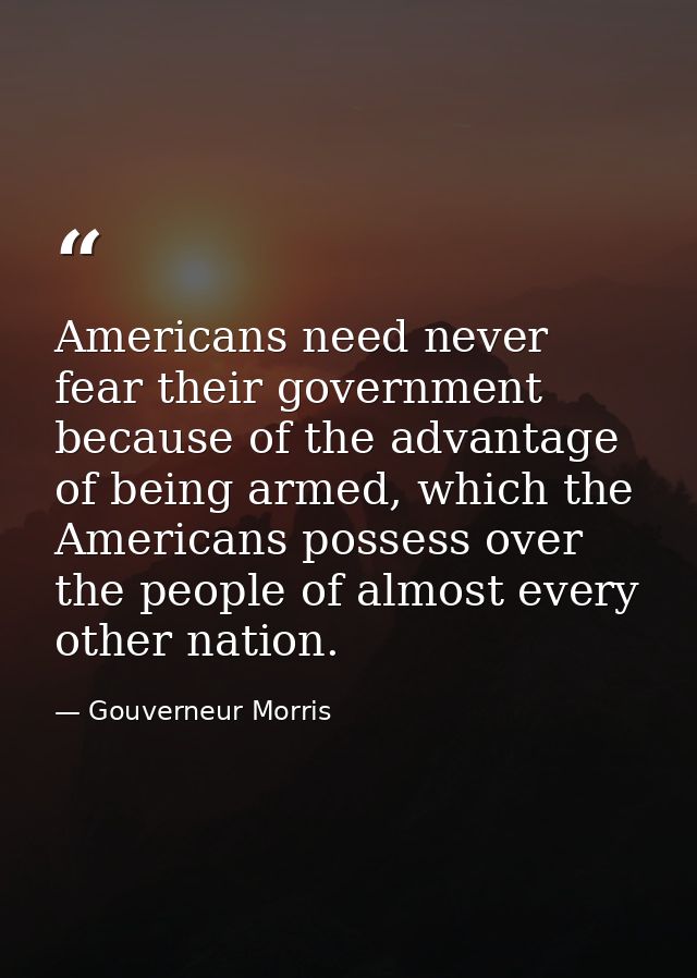 Americans need never fear their government because of the advantage of being armed, which the Americans possess over the — Gouverneur Morris