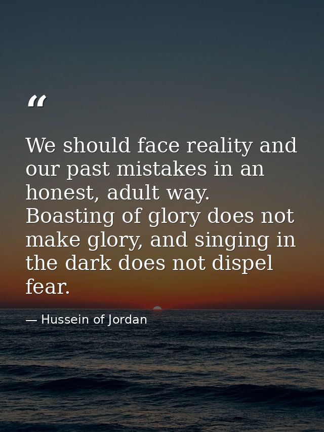 We should face reality and our past mistakes in an honest, adult way. Boasting of glory does not make glory, and singing — Hussein of Jordan