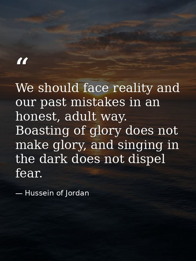 We should face reality and our past mistakes in an honest, adult way. Boasting of glory does not make glory, and singing — Hussein of Jordan