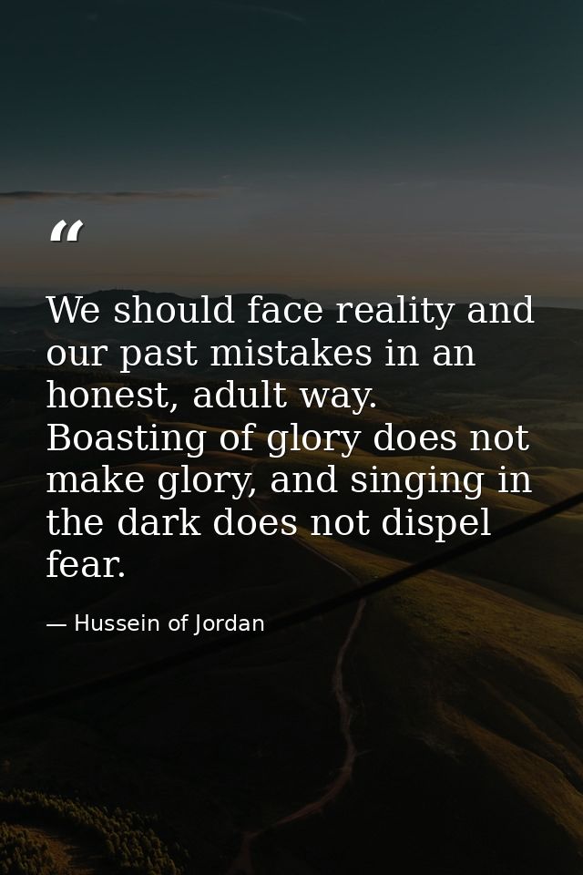We should face reality and our past mistakes in an honest, adult way. Boasting of glory does not make glory, and singing — Hussein of Jordan
