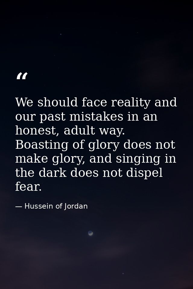 We should face reality and our past mistakes in an honest, adult way. Boasting of glory does not make glory, and singing — Hussein of Jordan