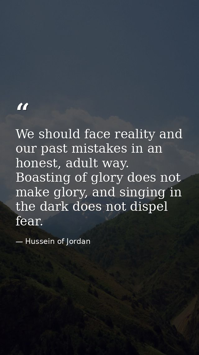 We should face reality and our past mistakes in an honest, adult way. Boasting of glory does not make glory, and singing — Hussein of Jordan