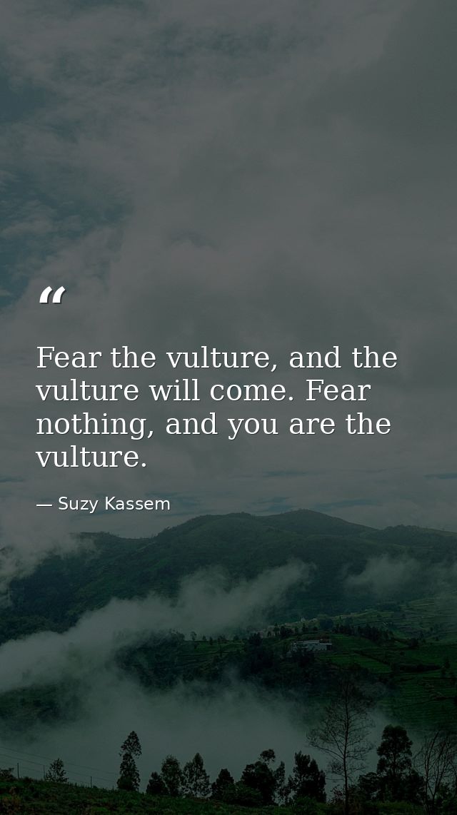 Fear the vulture, and the vulture will come. Fear nothing, and you are the vulture. — Suzy Kassem