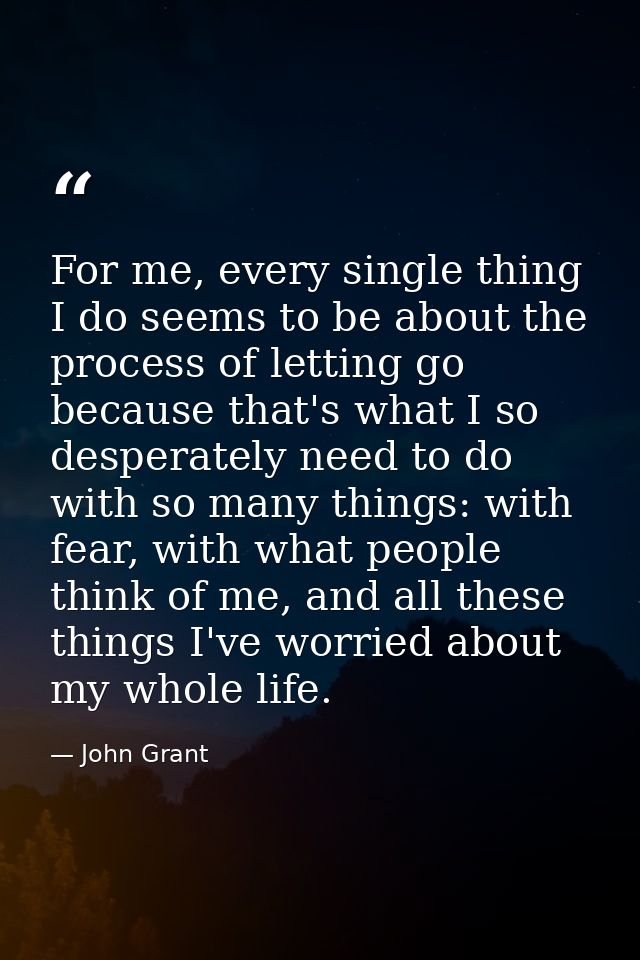 For me, every single thing I do seems to be about the process of letting go because that's what I so desperately need to — John Grant