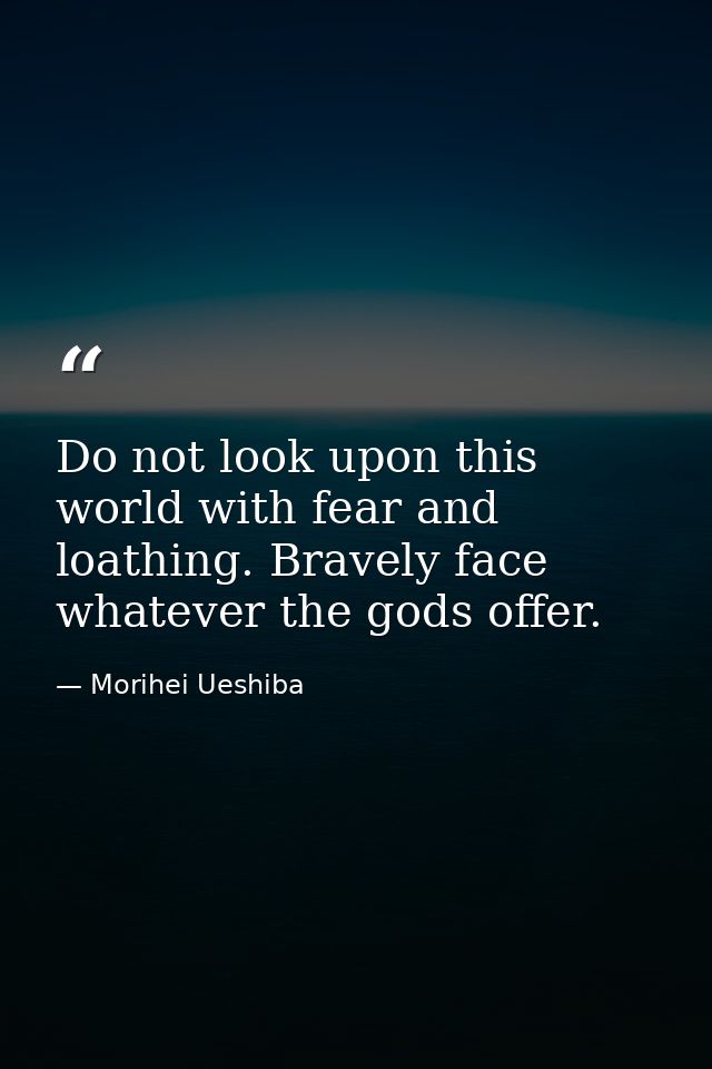 Do not look upon this world with fear and loathing. Bravely face whatever the gods offer. — Morihei Ueshiba