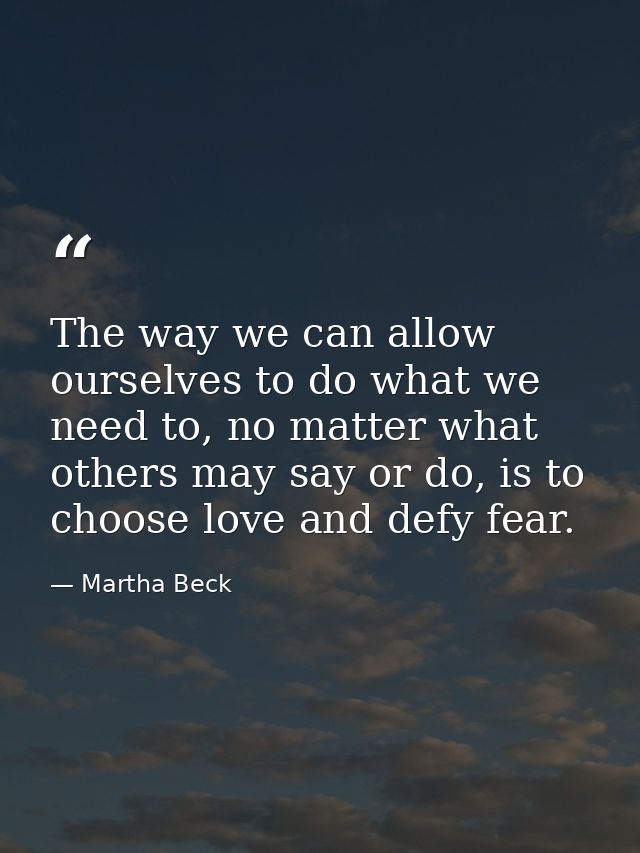 The way we can allow ourselves to do what we need to, no matter what others may say or do, is to choose love and defy fe — Martha Beck