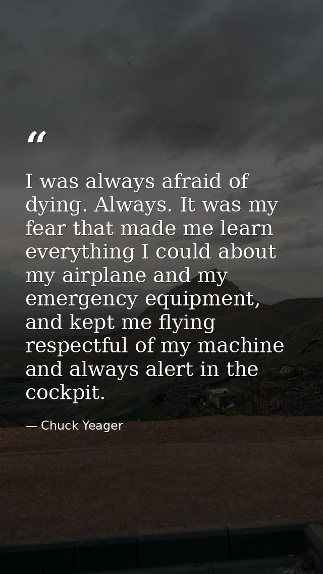 I was always afraid of dying. Always. It was my fear that made me learn everything I could about my airplane and my emer — Chuck Yeager