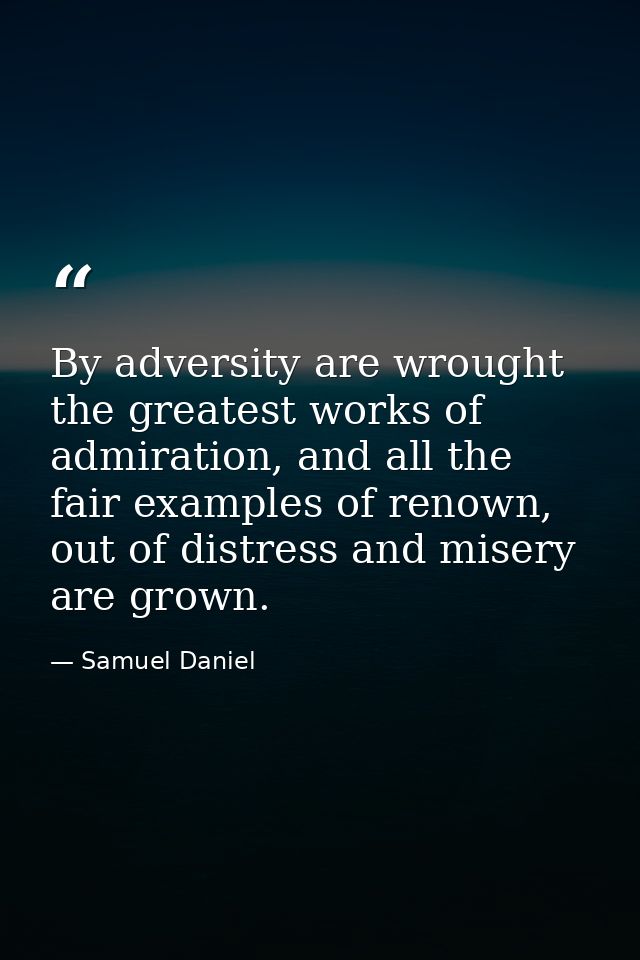 By adversity are wrought the greatest works of admiration, and all the fair examples of renown, out of distress and mise — Samuel Daniel