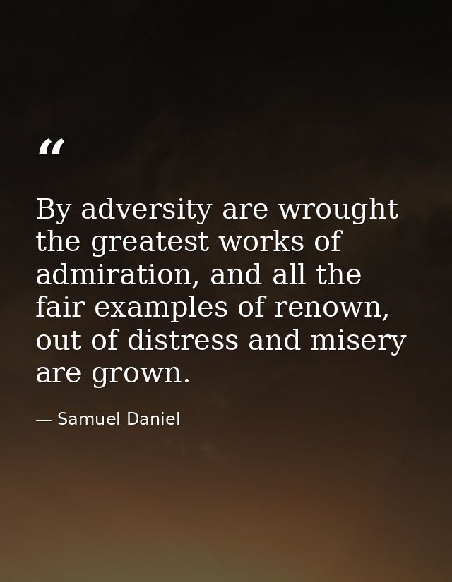 By adversity are wrought the greatest works of admiration, and all the fair examples of renown, out of distress and mise — Samuel Daniel
