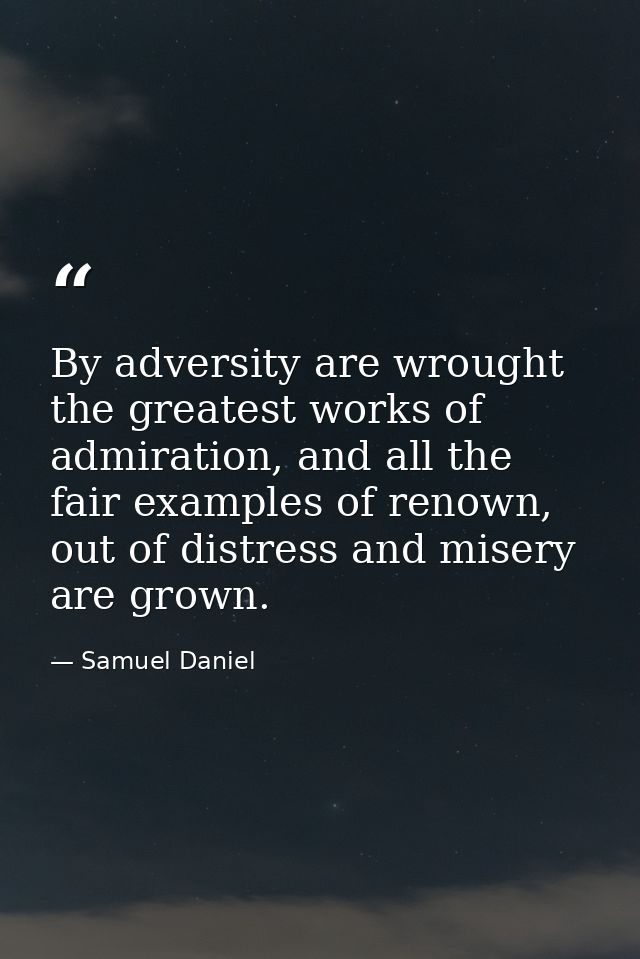 By adversity are wrought the greatest works of admiration, and all the fair examples of renown, out of distress and mise — Samuel Daniel