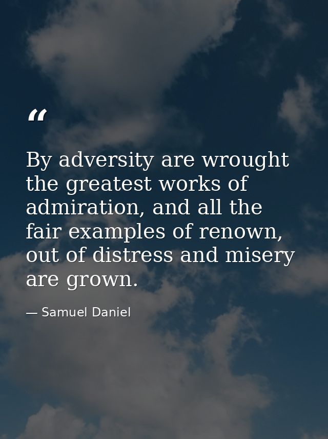 By adversity are wrought the greatest works of admiration, and all the fair examples of renown, out of distress and mise — Samuel Daniel