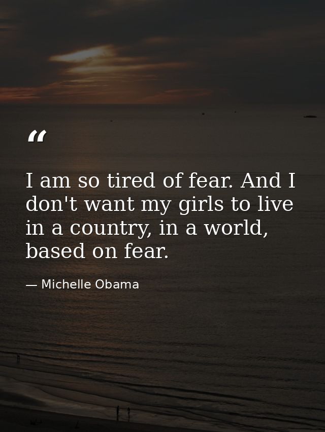 I am so tired of fear. And I don't want my girls to live in a country, in a world, based on fear. — Michelle Obama