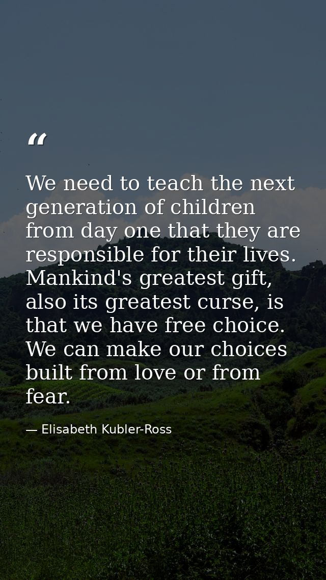 We need to teach the next generation of children from day one that they are responsible for their lives. Mankind's great — Elisabeth Kubler-Ross