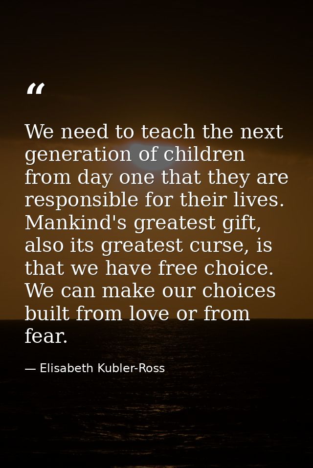 We need to teach the next generation of children from day one that they are responsible for their lives. Mankind's great — Elisabeth Kubler-Ross