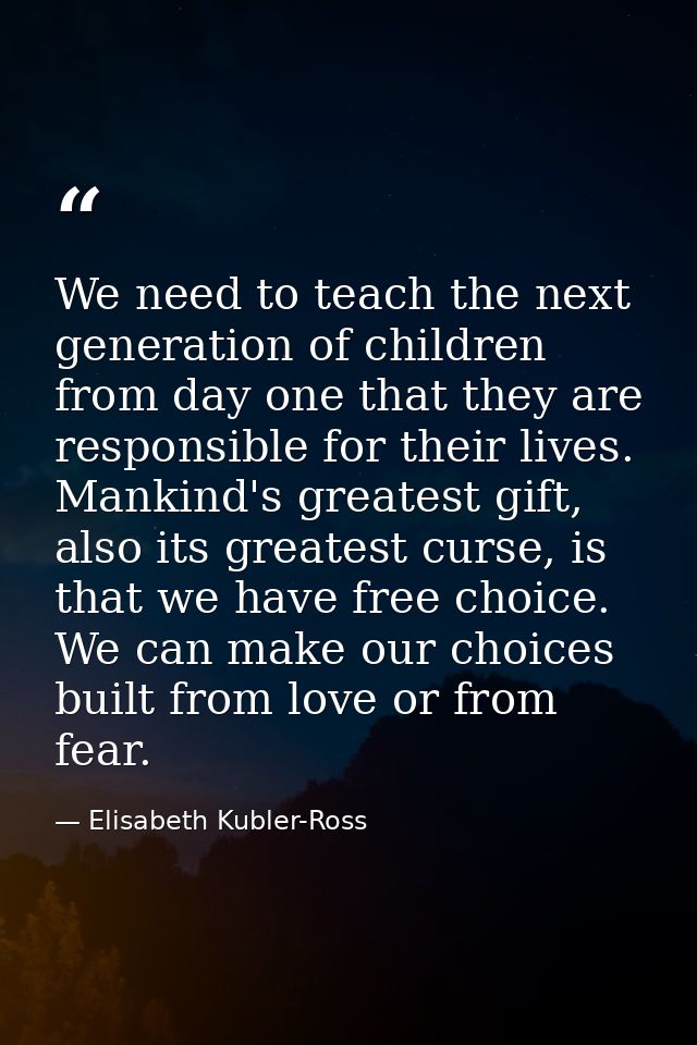 We need to teach the next generation of children from day one that they are responsible for their lives. Mankind's great — Elisabeth Kubler-Ross