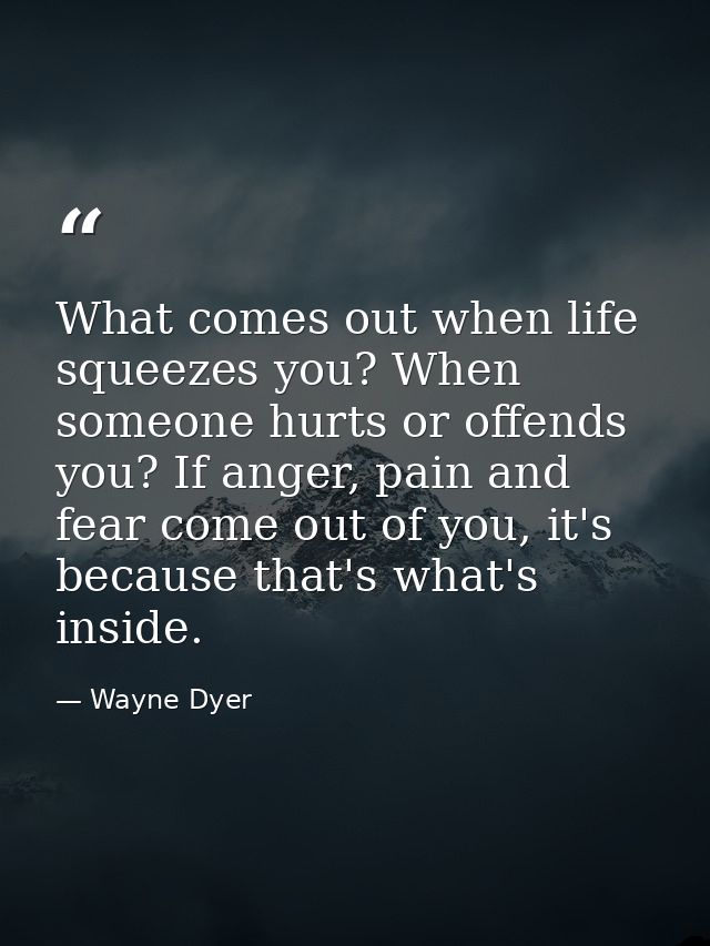 What comes out when life squeezes you? When someone hurts or offends you? If anger, pain and fear come out of you, it's  — Wayne Dyer