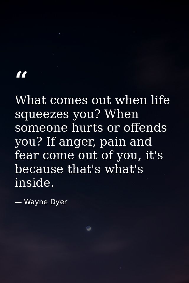 What comes out when life squeezes you? When someone hurts or offends you? If anger, pain and fear come out of you, it's  — Wayne Dyer