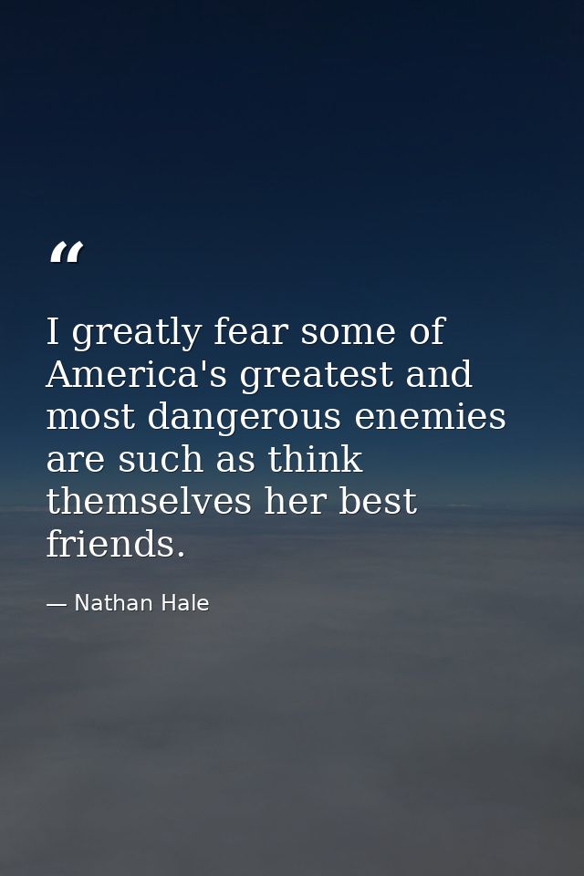 I greatly fear some of America's greatest and most dangerous enemies are such as think themselves her best friends. — Nathan Hale