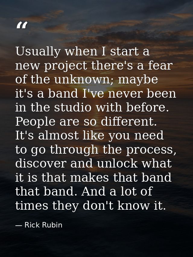 Usually when I start a new project there's a fear of the unknown; maybe it's a band I've never been in the studio with b — Rick Rubin