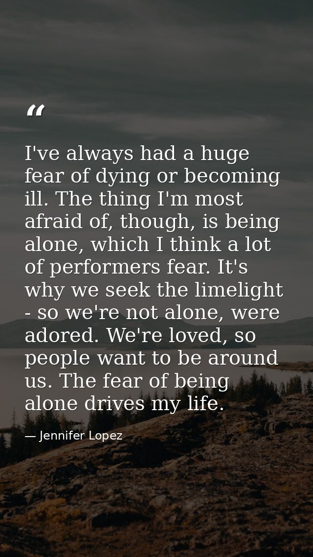 I've always had a huge fear of dying or becoming ill. The thing I'm most afraid of, though, is being alone, which I thin — Jennifer Lopez