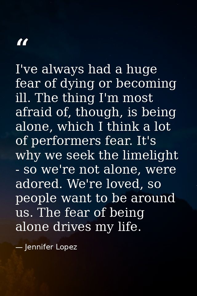 I've always had a huge fear of dying or becoming ill. The thing I'm most afraid of, though, is being alone, which I thin — Jennifer Lopez