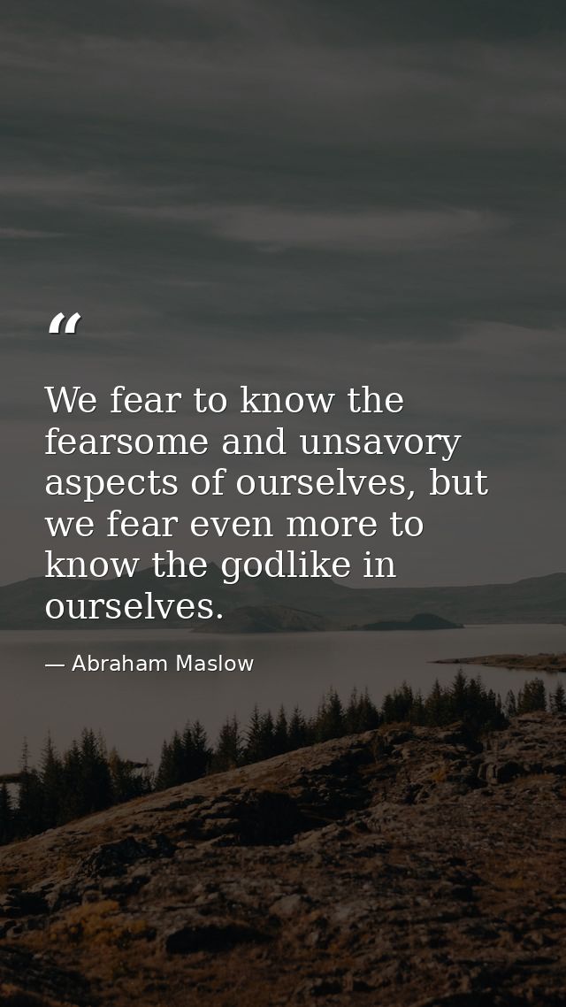We fear to know the fearsome and unsavory aspects of ourselves, but we fear even more to know the godlike in ourselves. — Abraham Maslow