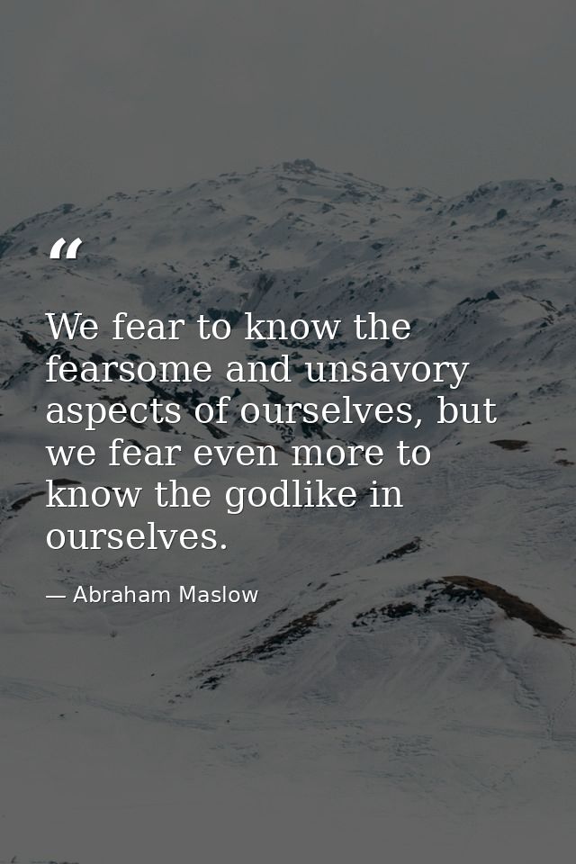 We fear to know the fearsome and unsavory aspects of ourselves, but we fear even more to know the godlike in ourselves. — Abraham Maslow