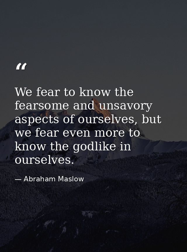 We fear to know the fearsome and unsavory aspects of ourselves, but we fear even more to know the godlike in ourselves. — Abraham Maslow