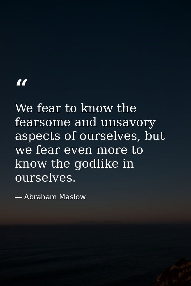 We fear to know the fearsome and unsavory aspects of ourselves, but we fear even more to know the godlike in ourselves. — Abraham Maslow