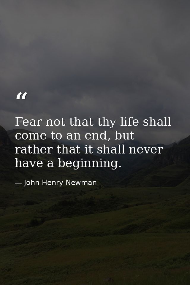 Fear not that thy life shall come to an end, but rather that it shall never have a beginning. — John Henry Newman