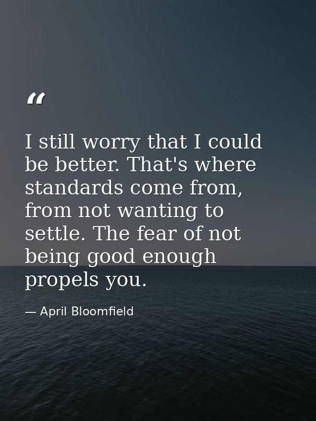 I still worry that I could be better. That's where standards come from, from not wanting to settle. The fear of not bein — April Bloomfield