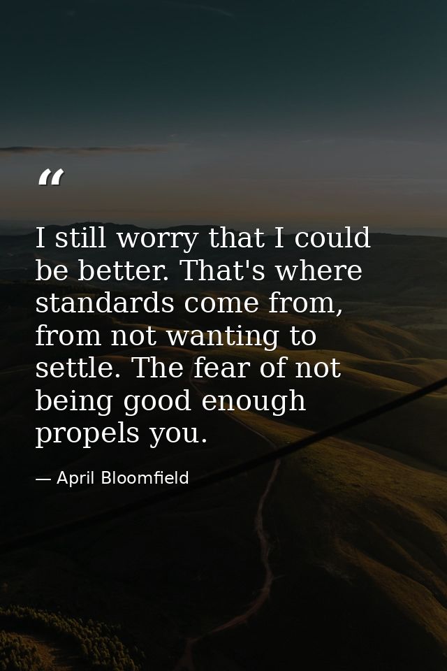 I still worry that I could be better. That's where standards come from, from not wanting to settle. The fear of not bein — April Bloomfield