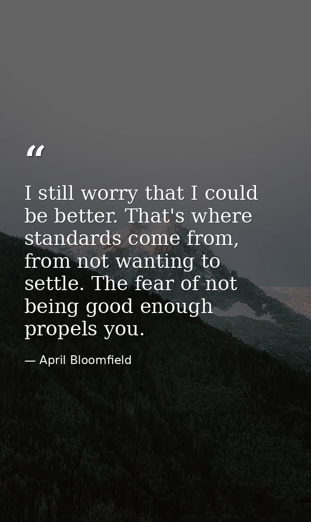 I still worry that I could be better. That's where standards come from, from not wanting to settle. The fear of not bein — April Bloomfield