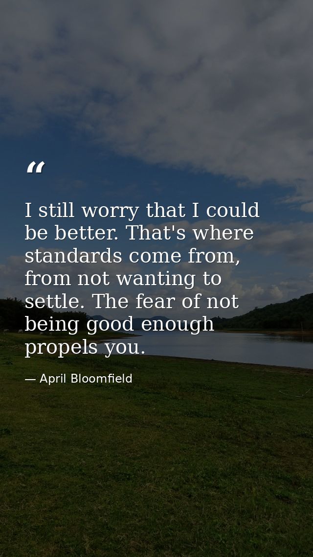 I still worry that I could be better. That's where standards come from, from not wanting to settle. The fear of not bein — April Bloomfield