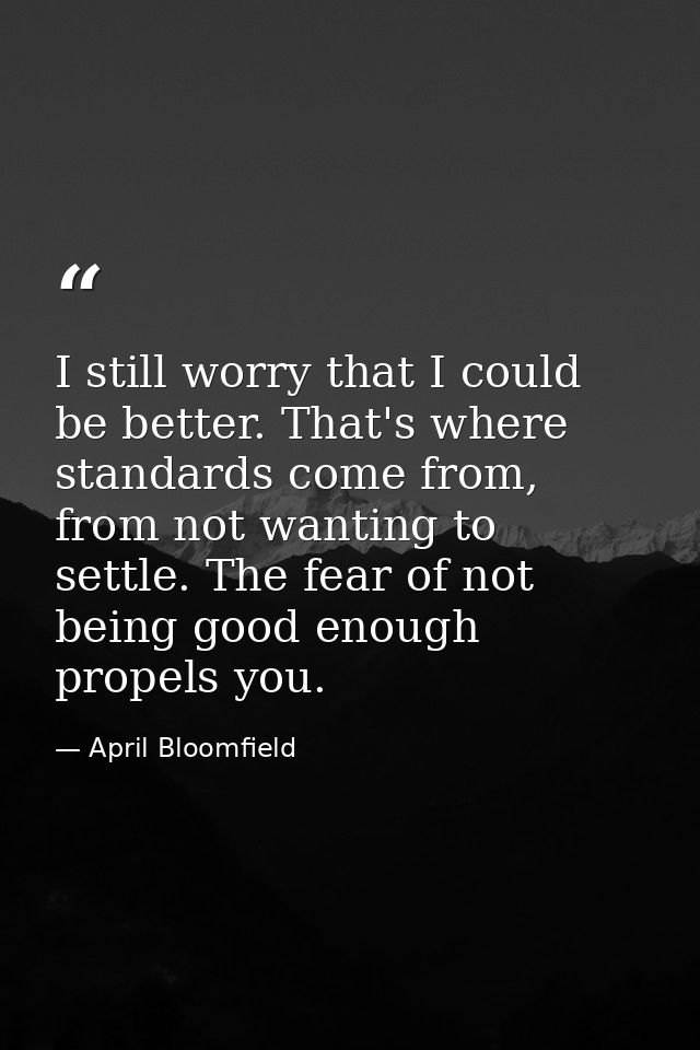 I still worry that I could be better. That's where standards come from, from not wanting to settle. The fear of not bein — April Bloomfield